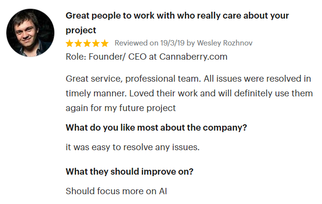 Wesley Rozhnov Founder and CEO at Cannaberry.com quote: Great service, professional team. All issues were resolved in timely manner. Lover their work and will definitely use them again for my future project.
What do you like most about the company? - It was easy to resolve any issues..
What they should improve on? - Should focus more on AI 